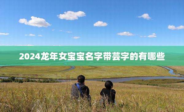 2024龙年女宝宝名字带芸字的有哪些