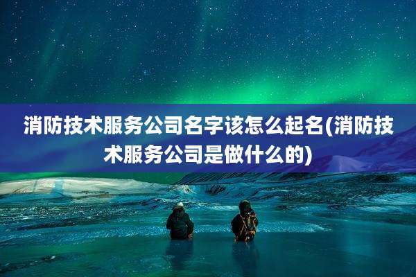 消防技术服务公司名字该怎么起名(消防技术服务公司是做什么的)