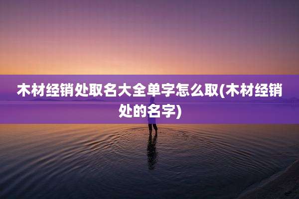 木材经销处取名大全单字怎么取(木材经销处的名字)