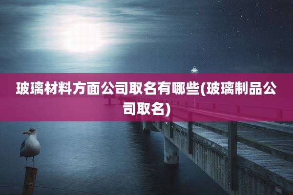 玻璃材料方面公司取名有哪些(玻璃制品公司取名)