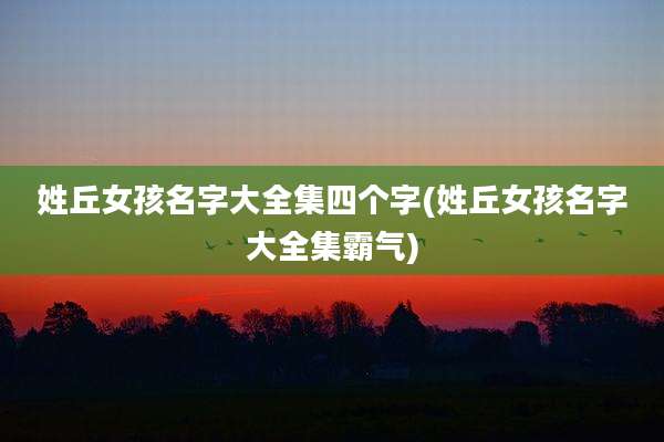 姓丘女孩名字大全集四个字(姓丘女孩名字大全集霸气)