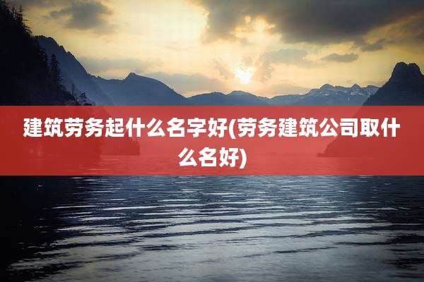 建筑劳务起什么名字好(劳务建筑公司取什么名好)