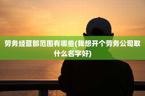 劳务经营部范围有哪些(我想开个劳务公司取什么名字好)