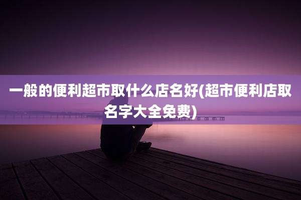 一般的便利超市取什么店名好(超市便利店取名字大全免费)