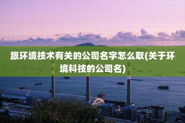 跟环境技术有关的公司名字怎么取(关于环境科技的公司名)
