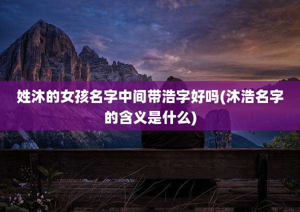 姓沐的女孩名字中间带浩字好吗(沐浩名字的含义是什么)