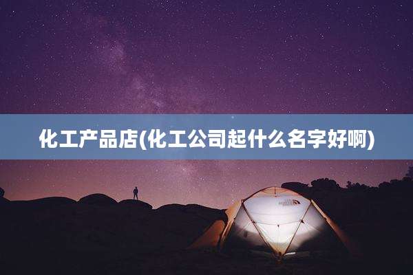 化工产品店(化工公司起什么名字好啊)