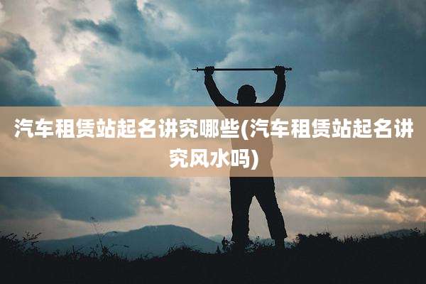 汽车租赁站起名讲究哪些(汽车租赁站起名讲究风水吗)