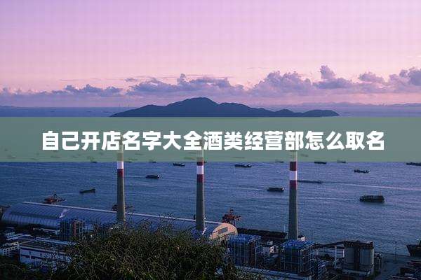自己开店名字大全酒类经营部怎么取名