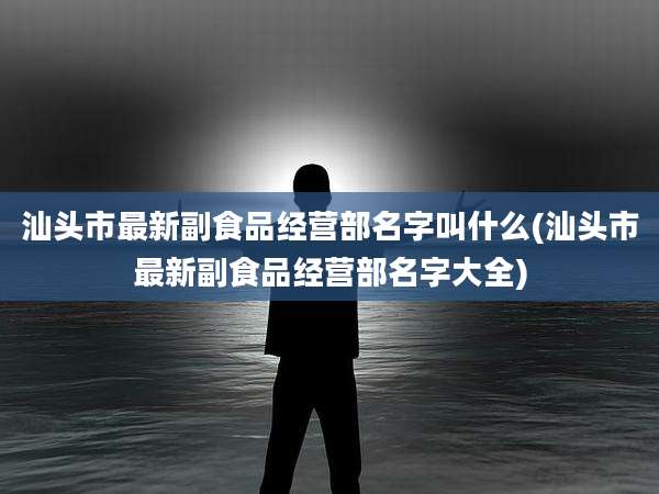 汕头市最新副食品经营部名字叫什么(汕头市最新副食品经营部名字大全)