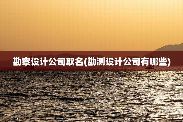 勘察设计公司取名(勘测设计公司有哪些)