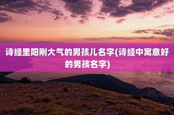 诗经里阳刚大气的男孩儿名字(诗经中寓意好的男孩名字)