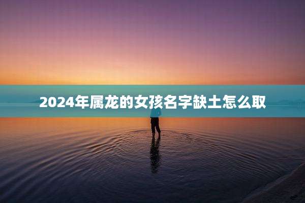 2024年属龙的女孩名字缺土怎么取