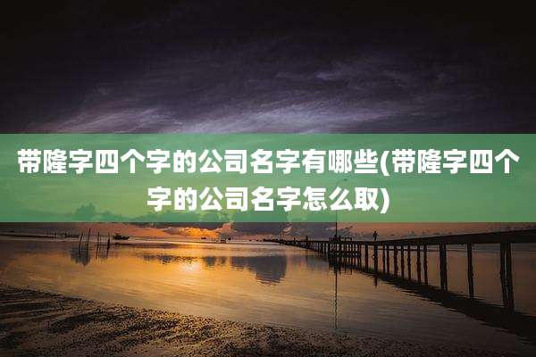 带隆字四个字的公司名字有哪些(带隆字四个字的公司名字怎么取)