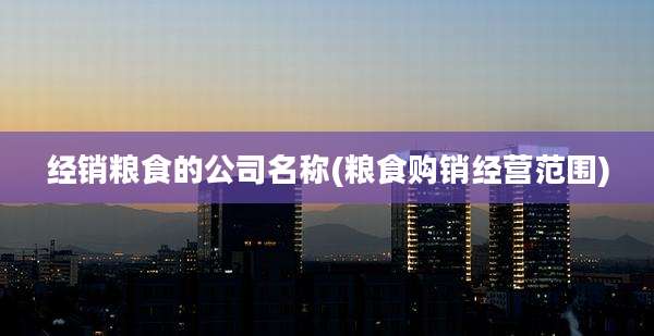经销粮食的公司名称(粮食购销经营范围)