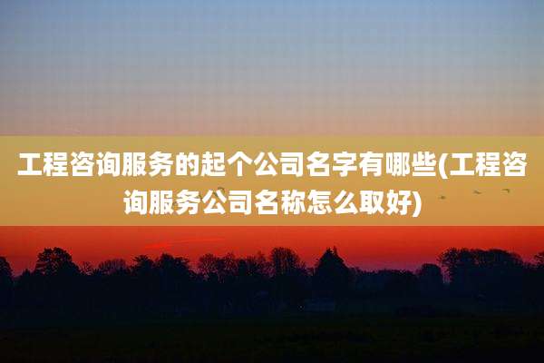 工程咨询服务的起个公司名字有哪些(工程咨询服务公司名称怎么取好)