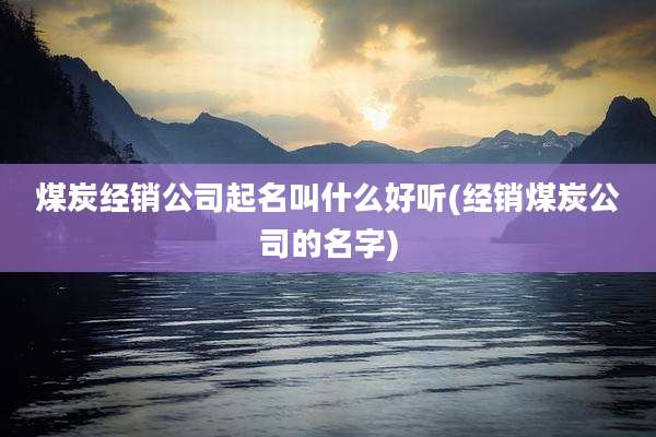 煤炭经销公司起名叫什么好听(经销煤炭公司的名字)