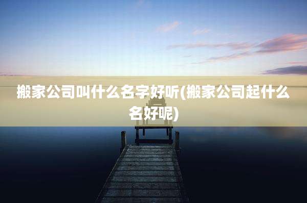 搬家公司叫什么名字好听(搬家公司起什么名好呢)