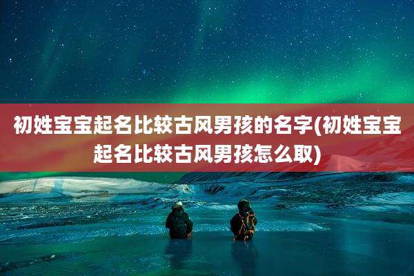 初姓宝宝起名比较古风男孩的名字(初姓宝宝起名比较古风男孩怎么取)