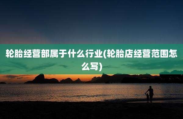 轮胎经营部属于什么行业(轮胎店经营范围怎么写)