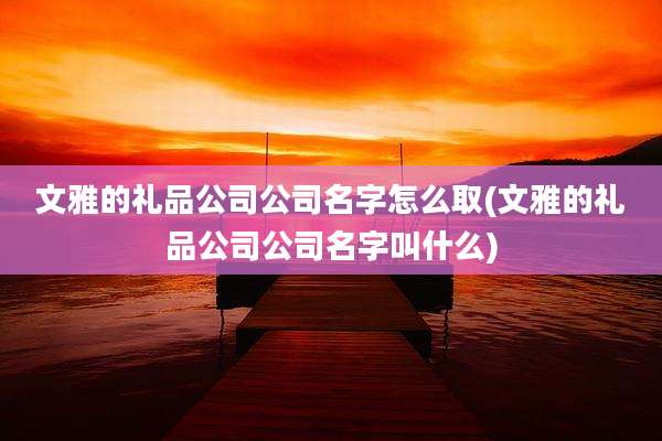 文雅的礼品公司公司名字怎么取(文雅的礼品公司公司名字叫什么)