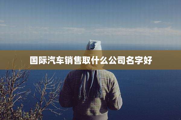 国际汽车销售取什么公司名字好