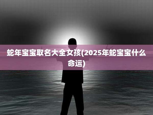 蛇年宝宝取名大全女孩(2025年蛇宝宝什么命运)