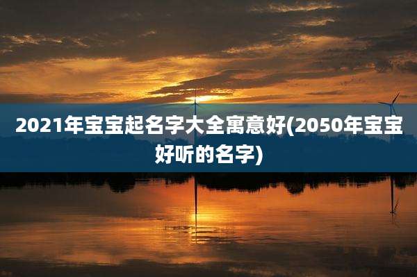 2021年宝宝起名字大全寓意好(2050年宝宝好听的名字)