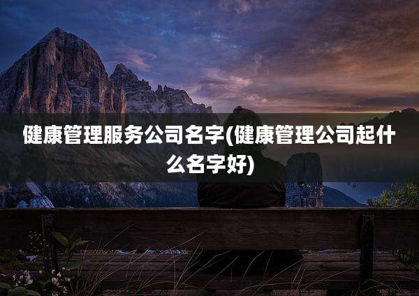 健康管理服务公司名字(健康管理公司起什么名字好)