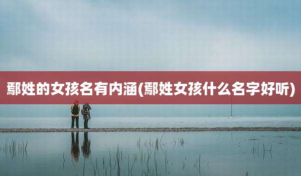 鄢姓的女孩名有内涵(鄢姓女孩什么名字好听)