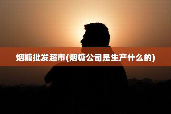 烟糖批发超市(烟糖公司是生产什么的)