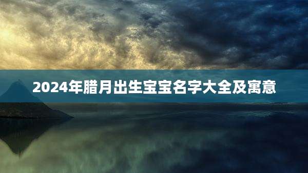 2024年腊月出生宝宝名字大全及寓意