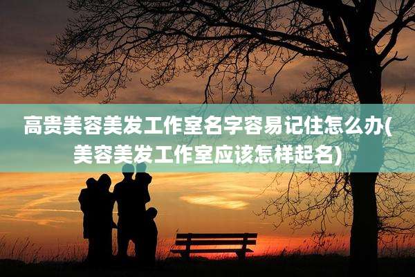 高贵美容美发工作室名字容易记住怎么办(美容美发工作室应该怎样起名)