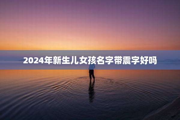 2024年新生儿女孩名字带震字好吗