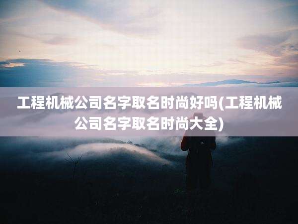 工程机械公司名字取名时尚好吗(工程机械公司名字取名时尚大全)