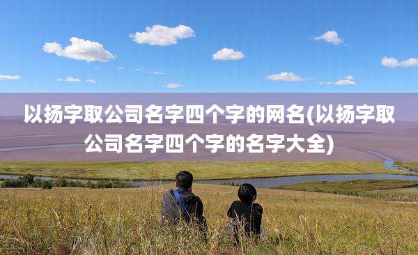 以扬字取公司名字四个字的网名(以扬字取公司名字四个字的名字大全)