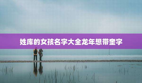 姓库的女孩名字大全龙年想带奎字