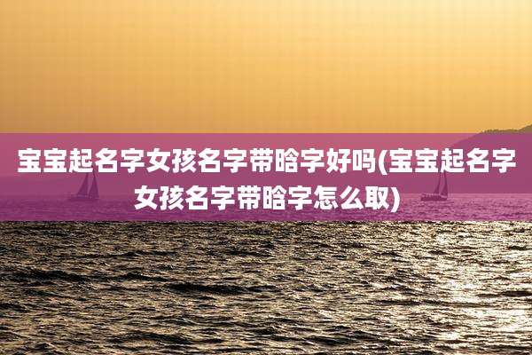 宝宝起名字女孩名字带晗字好吗(宝宝起名字女孩名字带晗字怎么取)