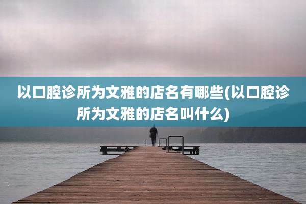 以口腔诊所为文雅的店名有哪些(以口腔诊所为文雅的店名叫什么)