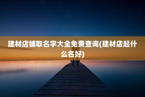 建材店铺取名字大全免费查询(建材店起什么名好)