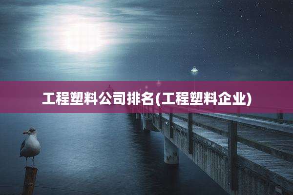 工程塑料公司排名(工程塑料企业)