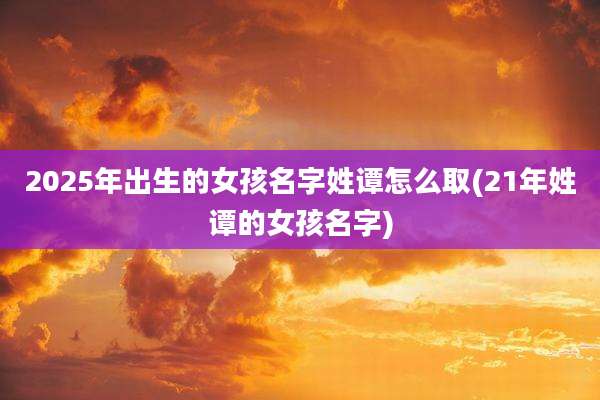 2025年出生的女孩名字姓谭怎么取(21年姓谭的女孩名字)