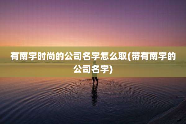 有南字时尚的公司名字怎么取(带有南字的公司名字)