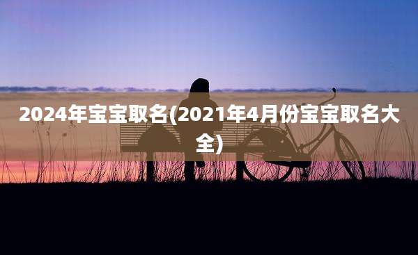 2024年宝宝取名(2021年4月份宝宝取名大全)