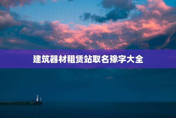 建筑器材租赁站取名豫字大全