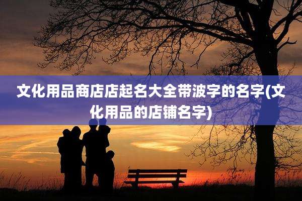 文化用品商店店起名大全带波字的名字(文化用品的店铺名字)