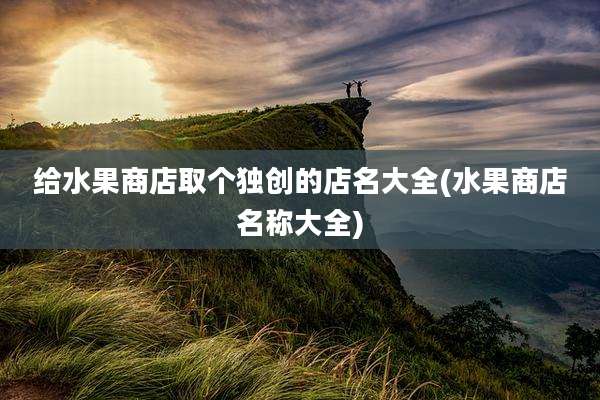 给水果商店取个独创的店名大全(水果商店名称大全)