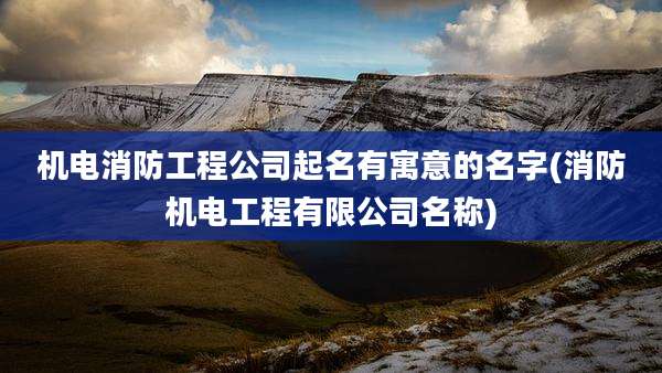 机电消防工程公司起名有寓意的名字(消防机电工程有限公司名称)