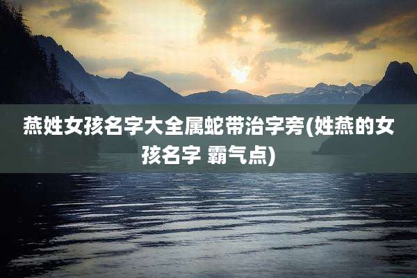燕姓女孩名字大全属蛇带治字旁(姓燕的女孩名字 霸气点)