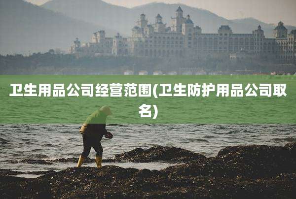卫生用品公司经营范围(卫生防护用品公司取名)